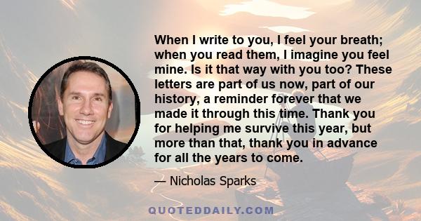 When I write to you, I feel your breath; when you read them, I imagine you feel mine. Is it that way with you too? These letters are part of us now, part of our history, a reminder forever that we made it through this