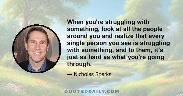 When you're struggling with something, look at all the people around you and realize that every single person you see is struggling with something, and to them, it's just as hard as what you're going through.