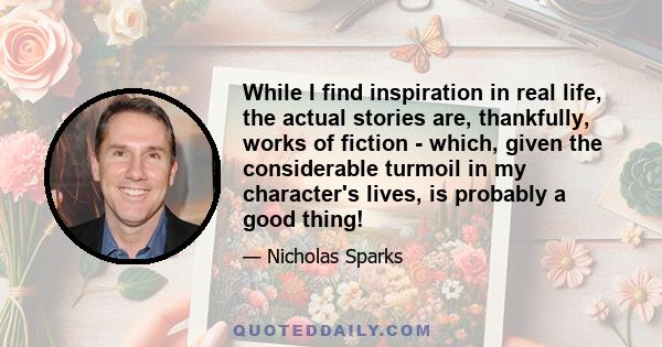 While I find inspiration in real life, the actual stories are, thankfully, works of fiction - which, given the considerable turmoil in my character's lives, is probably a good thing!