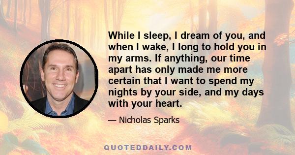 While I sleep, I dream of you, and when I wake, I long to hold you in my arms. If anything, our time apart has only made me more certain that I want to spend my nights by your side, and my days with your heart.