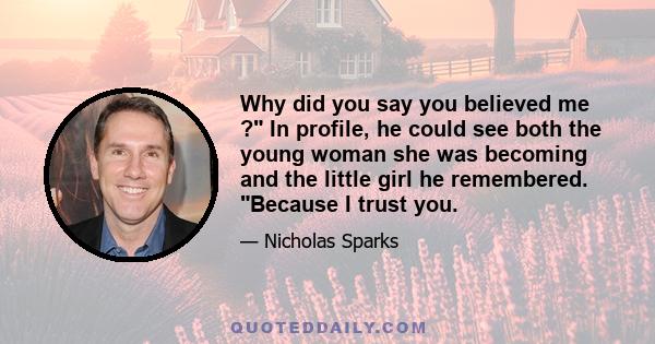 Why did you say you believed me ? In profile, he could see both the young woman she was becoming and the little girl he remembered. Because I trust you.