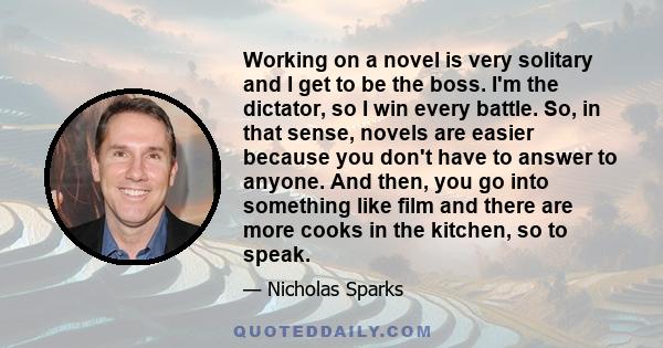 Working on a novel is very solitary and I get to be the boss. I'm the dictator, so I win every battle. So, in that sense, novels are easier because you don't have to answer to anyone. And then, you go into something