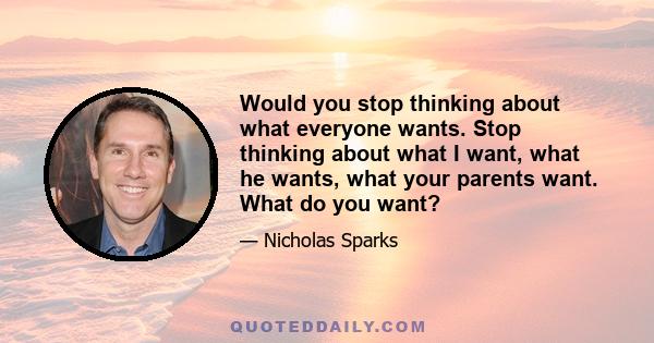 Would you stop thinking about what everyone wants. Stop thinking about what I want, what he wants, what your parents want. What do you want?