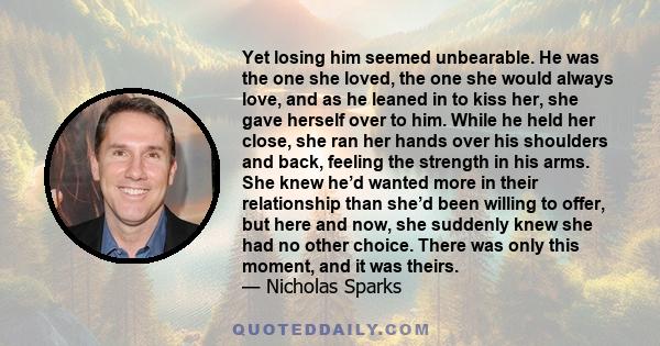 Yet losing him seemed unbearable. He was the one she loved, the one she would always love, and as he leaned in to kiss her, she gave herself over to him. While he held her close, she ran her hands over his shoulders and 