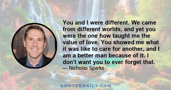 You and I were different. We came from different worlds, and yet you were the one how taught me the value of love. You showed me what it was like to care for another, and I am a better man because of it. I don't want