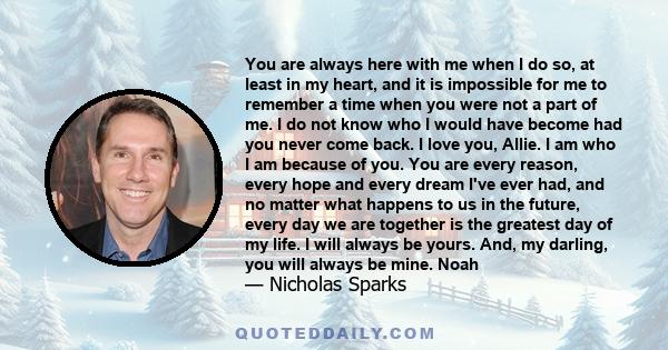 You are always here with me when I do so, at least in my heart, and it is impossible for me to remember a time when you were not a part of me. I do not know who I would have become had you never come back. I love you,