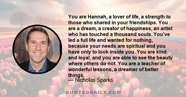 You are Hannah, a lover of life, a strength to those who shared in your friendships. You are a dream, a creator of happiness, an artist who has touched a thousand souls. You've led a full life and wanted for nothing,