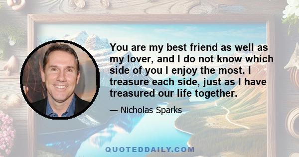 You are my best friend as well as my lover, and I do not know which side of you I enjoy the most. I treasure each side, just as I have treasured our life together.