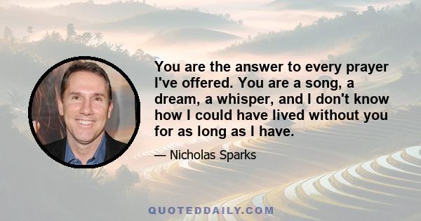 You are the answer to every prayer I've offered. You are a song, a dream, a whisper, and I don't know how I could have lived without you for as long as I have.