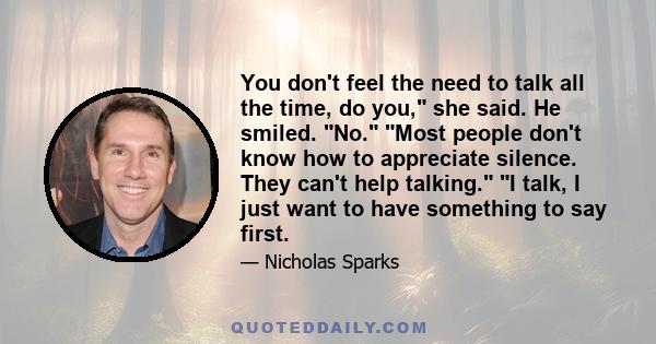 You don't feel the need to talk all the time, do you, she said. He smiled. No. Most people don't know how to appreciate silence. They can't help talking. I talk, I just want to have something to say first.