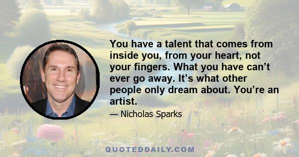 You have a talent that comes from inside you, from your heart, not your fingers. What you have can’t ever go away. It’s what other people only dream about. You’re an artist.