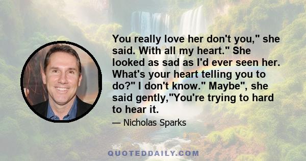 You really love her don't you, she said. With all my heart. She looked as sad as I'd ever seen her. What's your heart telling you to do? I don't know. Maybe, she said gently,You're trying to hard to hear it.