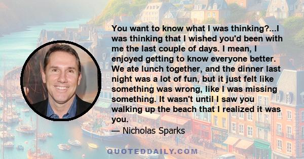 You want to know what I was thinking?...I was thinking that I wished you'd been with me the last couple of days. I mean, I enjoyed getting to know everyone better. We ate lunch together, and the dinner last night was a