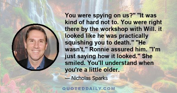 You were spying on us? It was kind of hard not to. You were right there by the workshop with Will. it looked like he was practically squishing you to death. He wasn't, Ronnie assured him. I'm just saying how it looked.