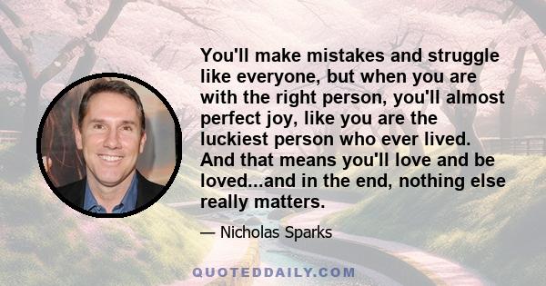 You'll make mistakes and struggle like everyone, but when you are with the right person, you'll almost perfect joy, like you are the luckiest person who ever lived. And that means you'll love and be loved...and in the