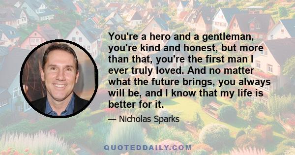 You're a hero and a gentleman, you're kind and honest, but more than that, you're the first man I ever truly loved. And no matter what the future brings, you always will be, and I know that my life is better for it.