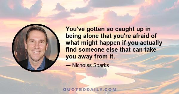 You've gotten so caught up in being alone that you're afraid of what might happen if you actually find someone else that can take you away from it.