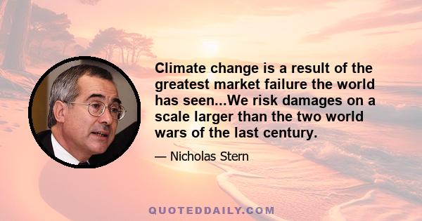 Climate change is a result of the greatest market failure the world has seen...We risk damages on a scale larger than the two world wars of the last century.