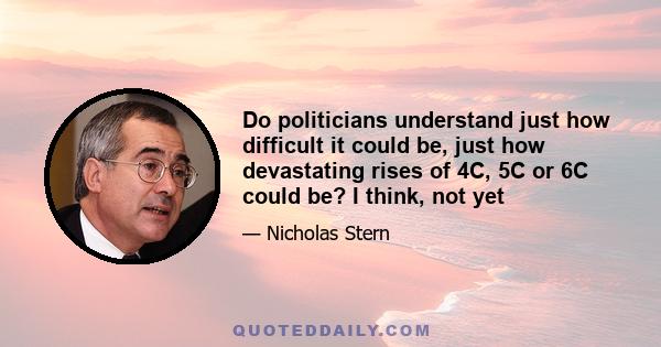 Do politicians understand just how difficult it could be, just how devastating rises of 4C, 5C or 6C could be? I think, not yet