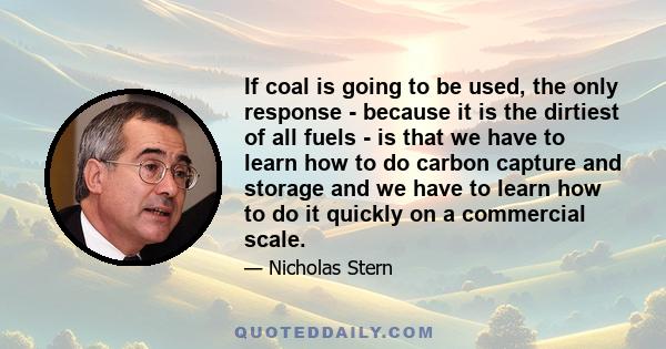 If coal is going to be used, the only response - because it is the dirtiest of all fuels - is that we have to learn how to do carbon capture and storage and we have to learn how to do it quickly on a commercial scale.