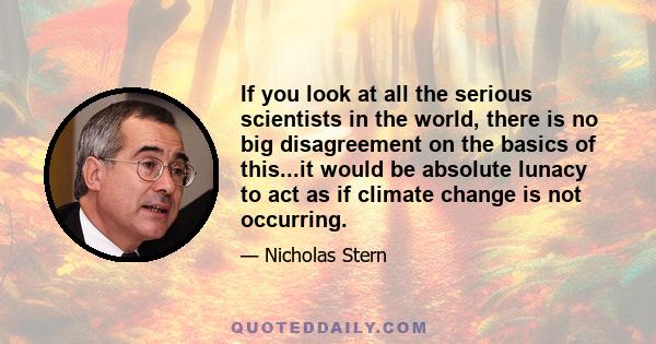 If you look at all the serious scientists in the world, there is no big disagreement on the basics of this...it would be absolute lunacy to act as if climate change is not occurring.