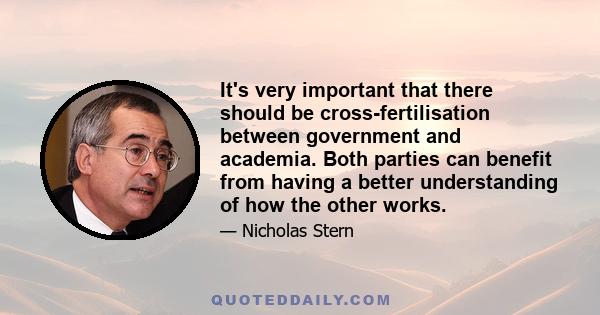 It's very important that there should be cross-fertilisation between government and academia. Both parties can benefit from having a better understanding of how the other works.