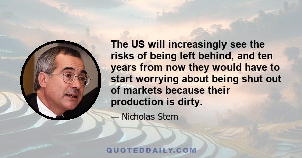 The US will increasingly see the risks of being left behind, and ten years from now they would have to start worrying about being shut out of markets because their production is dirty.