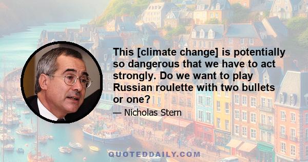 This [climate change] is potentially so dangerous that we have to act strongly. Do we want to play Russian roulette with two bullets or one?