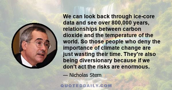 We can look back through ice-core data and see over 800,000 years, relationships between carbon dioxide and the temperature of the world. So those people who deny the importance of climate change are just wasting their