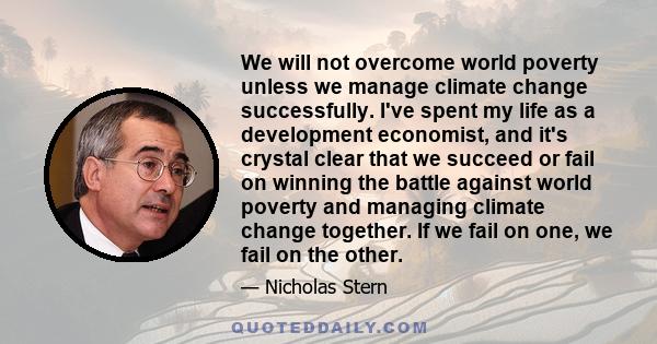 We will not overcome world poverty unless we manage climate change successfully. I've spent my life as a development economist, and it's crystal clear that we succeed or fail on winning the battle against world poverty