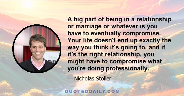 A big part of being in a relationship or marriage or whatever is you have to eventually compromise. Your life doesn't end up exactly the way you think it's going to, and if it's the right relationship, you might have to 