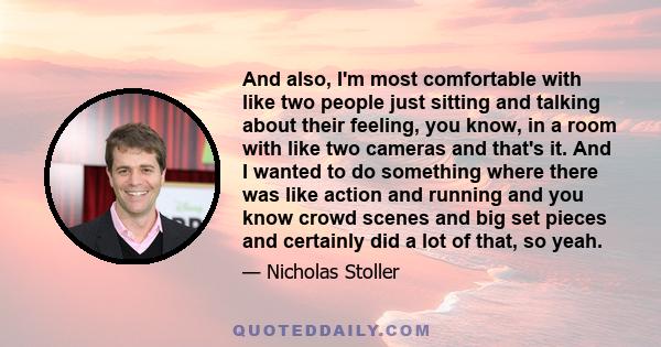 And also, I'm most comfortable with like two people just sitting and talking about their feeling, you know, in a room with like two cameras and that's it. And I wanted to do something where there was like action and