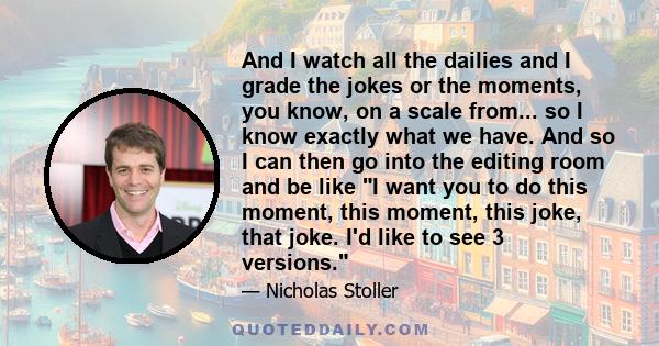 And I watch all the dailies and I grade the jokes or the moments, you know, on a scale from... so I know exactly what we have. And so I can then go into the editing room and be like I want you to do this moment, this