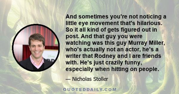 And sometimes you're not noticing a little eye movement that's hilarious. So it all kind of gets figured out in post. And that guy you were watching was this guy Murray Miller, who's actually not an actor, he's a writer 