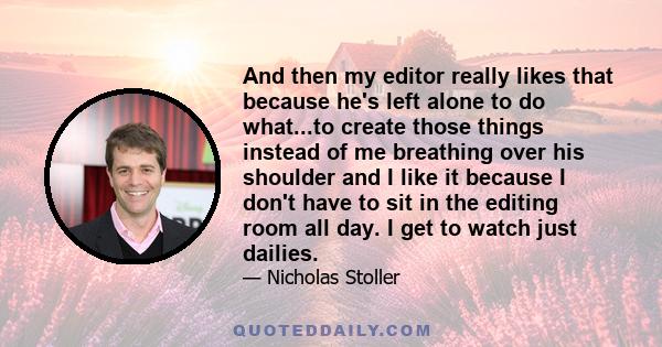 And then my editor really likes that because he's left alone to do what...to create those things instead of me breathing over his shoulder and I like it because I don't have to sit in the editing room all day. I get to