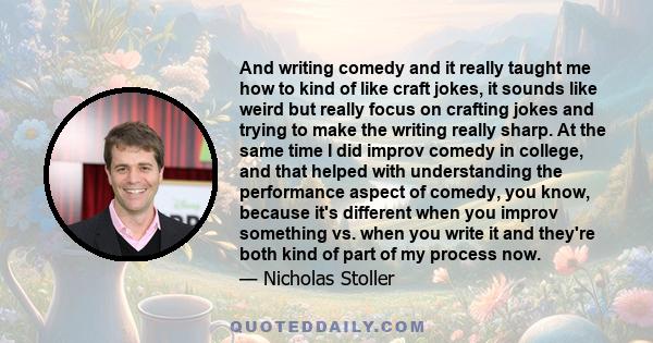 And writing comedy and it really taught me how to kind of like craft jokes, it sounds like weird but really focus on crafting jokes and trying to make the writing really sharp. At the same time I did improv comedy in