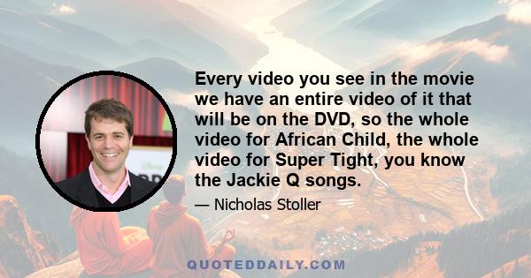 Every video you see in the movie we have an entire video of it that will be on the DVD, so the whole video for African Child, the whole video for Super Tight, you know the Jackie Q songs.