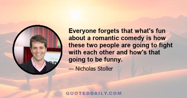 Everyone forgets that what's fun about a romantic comedy is how these two people are going to fight with each other and how's that going to be funny.