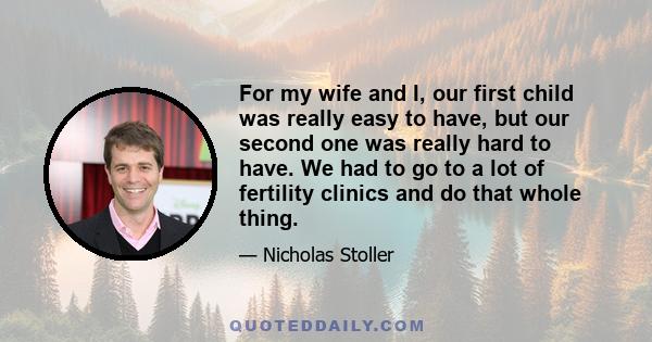 For my wife and I, our first child was really easy to have, but our second one was really hard to have. We had to go to a lot of fertility clinics and do that whole thing.