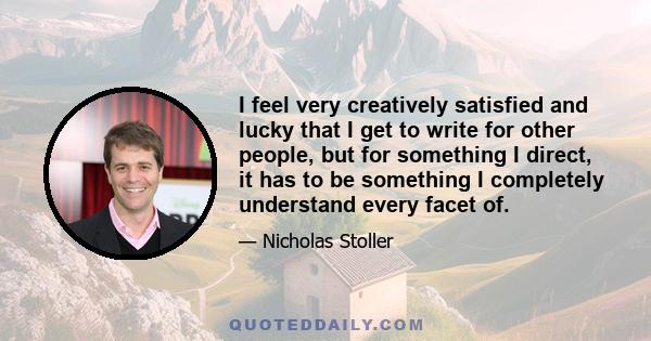 I feel very creatively satisfied and lucky that I get to write for other people, but for something I direct, it has to be something I completely understand every facet of.