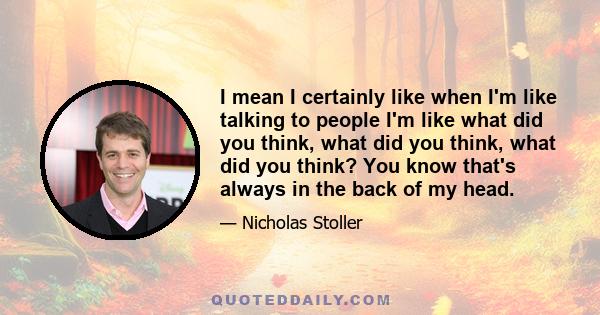 I mean I certainly like when I'm like talking to people I'm like what did you think, what did you think, what did you think? You know that's always in the back of my head.