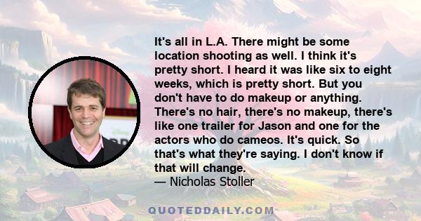 It's all in L.A. There might be some location shooting as well. I think it's pretty short. I heard it was like six to eight weeks, which is pretty short. But you don't have to do makeup or anything. There's no hair,