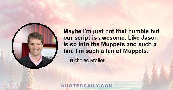 Maybe I'm just not that humble but our script is awesome. Like Jason is so into the Muppets and such a fan. I'm such a fan of Muppets.