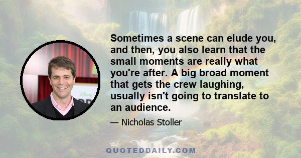 Sometimes a scene can elude you, and then, you also learn that the small moments are really what you're after. A big broad moment that gets the crew laughing, usually isn't going to translate to an audience.