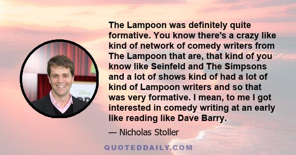 The Lampoon was definitely quite formative. You know there's a crazy like kind of network of comedy writers from The Lampoon that are, that kind of you know like Seinfeld and The Simpsons and a lot of shows kind of had