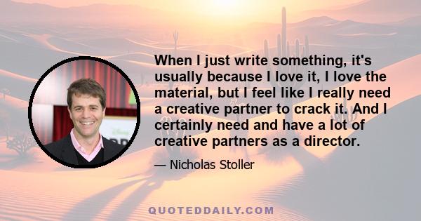 When I just write something, it's usually because I love it, I love the material, but I feel like I really need a creative partner to crack it. And I certainly need and have a lot of creative partners as a director.