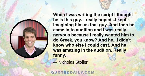 When I was writing the script I thought he is this guy. I really hoped...I kept imagining him as that guy. And then he came in to audition and I was really nervous because I really wanted him to do Greek, you know? And