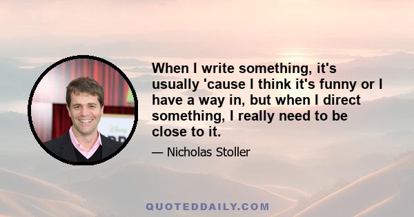 When I write something, it's usually 'cause I think it's funny or I have a way in, but when I direct something, I really need to be close to it.