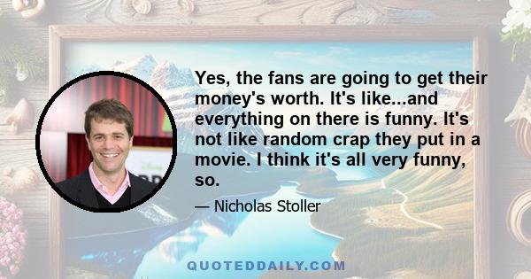 Yes, the fans are going to get their money's worth. It's like...and everything on there is funny. It's not like random crap they put in a movie. I think it's all very funny, so.