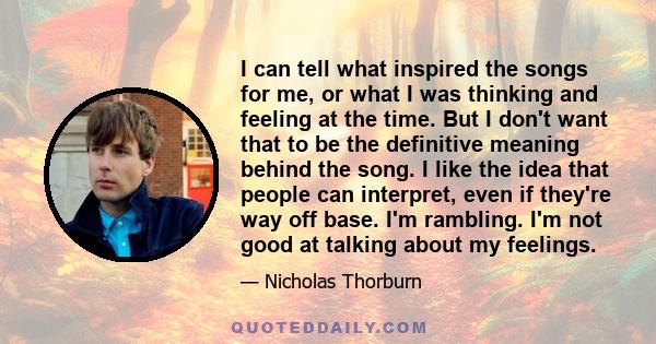 I can tell what inspired the songs for me, or what I was thinking and feeling at the time. But I don't want that to be the definitive meaning behind the song. I like the idea that people can interpret, even if they're